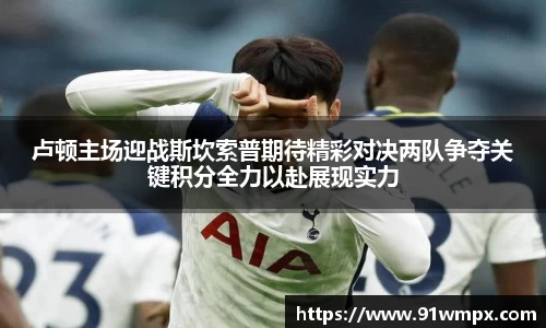 卢顿主场迎战斯坎索普期待精彩对决两队争夺关键积分全力以赴展现实力